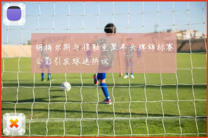 胡梅尔斯与穆勒重聚羊头牌锦标赛合影引发球迷热议