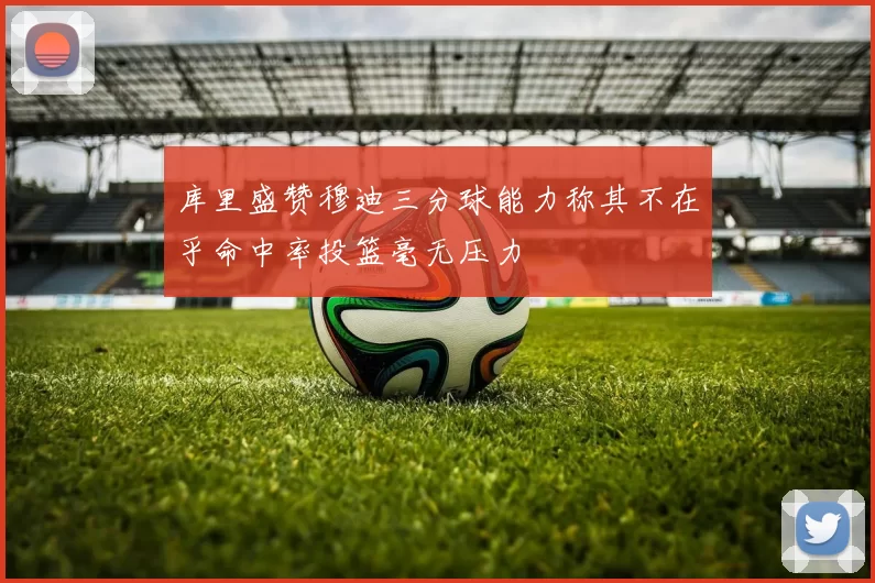 库里盛赞穆迪三分球能力称其不在乎命中率投篮毫无压力