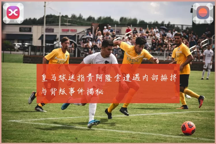 皇马球迷指责阿隆索遭遇内部排挤与背叛事件揭秘