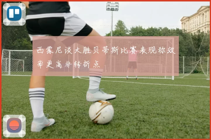 西蒙尼谈大胜贝蒂斯比赛表现称效率更高非转折点